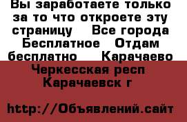 Вы заработаете только за то что откроете эту страницу. - Все города Бесплатное » Отдам бесплатно   . Карачаево-Черкесская респ.,Карачаевск г.